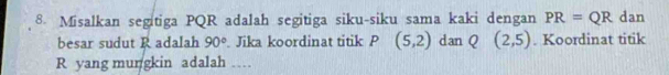 Misalkan segitiga PQR adalah segitiga siku-siku sama kaki dengan PR=QR dan 
besar sudut R adalah 90° Jika koordinat titik P (5,2) dan Q (2,5). Koordinat titik
R yang mungkin adalah …