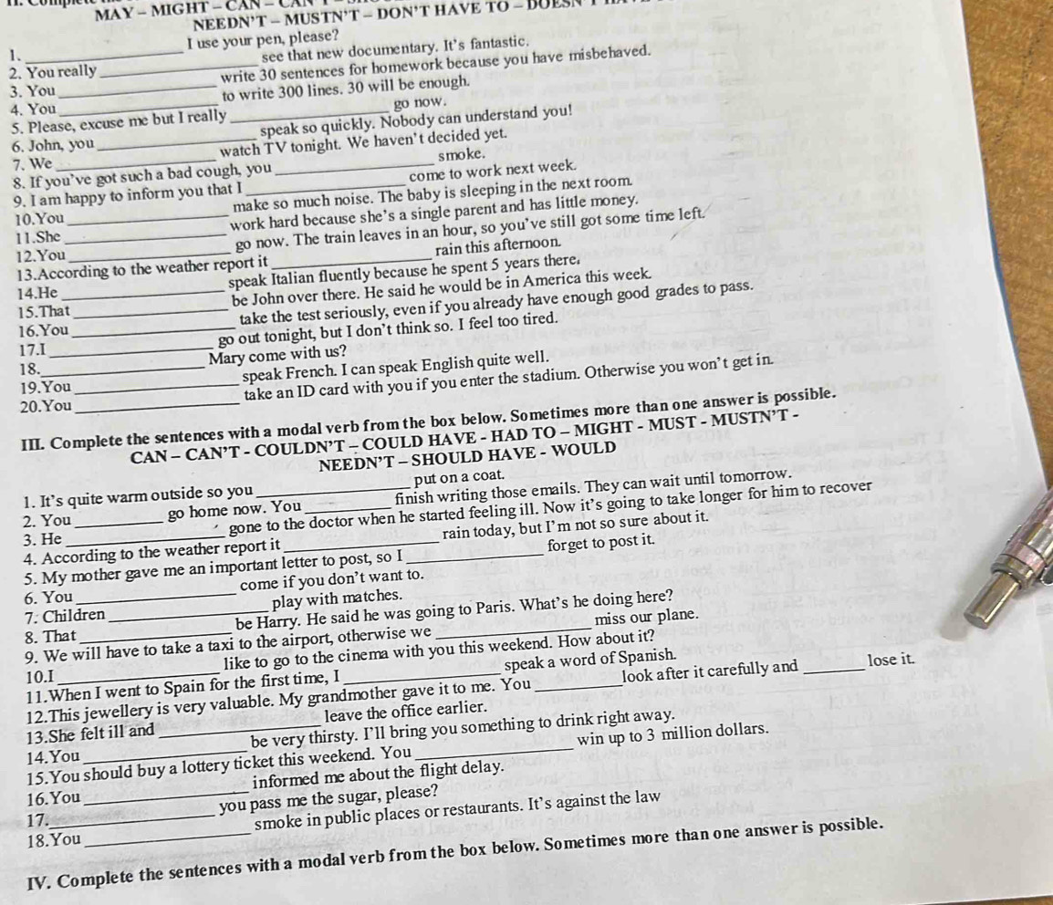 MAY - MIGHT - CAN - CAN
NEEDN’T - MUSTN'T - DON'T HAVE TO - BUES
1. I use your pen, please?
2. You really_ see that new documentary. It's fantastic.
3. You write 30 sentences for homework because you have misbehaved.
4. You__ to write 300 lines. 30 will be enough.
5. Please, excuse me but I really_ go now.
6. John, you speak so quickly. Nobody can understand you!
7. We_ _watch TV tonight. We haven't decided yet.
8. If you’ve got such a bad cough, you smoke .
come to work next week.
9. I am happy to inform you that I
10.You _make so much noise. The baby is sleeping in the next room.
11.She work hard because she’s a single parent and has little money.
12.You__ go now. The train leaves in an hour, so you've still got some time left.
13.According to the weather report it rain this afternoon.
speak Italian fluently because he spent 5 years there.
14.He
15.That_ be John over there. He said he would be in America this week.
take the test seriously, even if you already have enough good grades to pass.
16.You_
17.I _go out tonight, but I don’t think so. I feel too tired.
18.
Mary come with us?
19.You speak French. I can speak English quite well.
20.You __take an ID card with you if you enter the stadium. Otherwise you won’t get in.
III. Complete the sentences with a modal verb from the box below. Sometimes more than one answer is possible.
CAN - CAN’T - COULDN’T - COULD HAVE - HAD TO - MIGHT - MUST - MUSTN’T -
NEEDN’T - SHOULD HAVE - WOULD
1. It’s quite warm outside so you put on a coat.
go home now. You finish writing those emails. They can wait until tomorrow.
3. He_ _gone to the doctor when he started feeling ill. Now it’s going to take longer for him to recover
2. You
4. According to the weather report it _rain today, but I’m not so sure about it.
5. My mother gave me an important letter to post, so I forget to post it.
come if you don’t want to.
6. You
7. Children play with matches.
8. That_ __be Harry. He said he was going to Paris. What’s he doing here?
9. We will have to take a taxi to the airport, otherwise we miss our plane.
10.I like to go to the cinema with you this weekend. How about it?
11.When I went to Spain for the first time, I _speak a word of Spanish. _lose it.
12.This jewellery is very valuable. My grandmother gave it to me. You look after it carefully and 
13.She felt ill and leave the office earlier.
14.You __be very thirsty. I’ll bring you something to drink right away.
15.You should buy a lottery ticket this weekend. You win up to 3 million dollars.
16.You informed me about the flight delay.
17. _you pass me the sugar, please?
18.You _smoke in public places or restaurants. It’s against the law
IV. Complete the sentences with a modal verb from the box below. Sometimes more than one answer is possible.