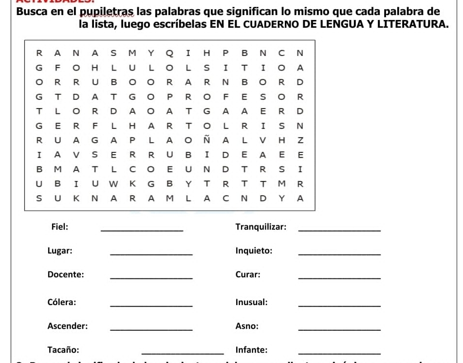 Busca en el pupiletras las palabras que significan lo mismo que cada palabra de 
la lista, luego escríbelas EN EL CUADERNO DE LENGUA Y LITERATURA. 
Fiel: _Tranquilizar:_ 
Lugar: _Inquieto:_ 
Docente: _Curar:_ 
_ 
Cólera: Inusual:_ 
Ascender: _Asno:_ 
Tacaño: _Infante:_