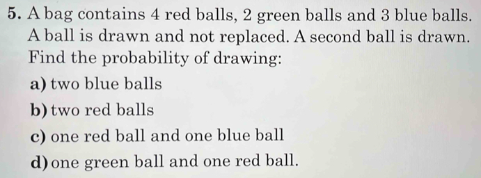 A bag contains 4 red balls, 2 green balls and 3 blue balls. 
A ball is drawn and not replaced. A second ball is drawn. 
Find the probability of drawing: 
a) two blue balls 
b) two red balls 
c) one red ball and one blue ball 
d)one green ball and one red ball.