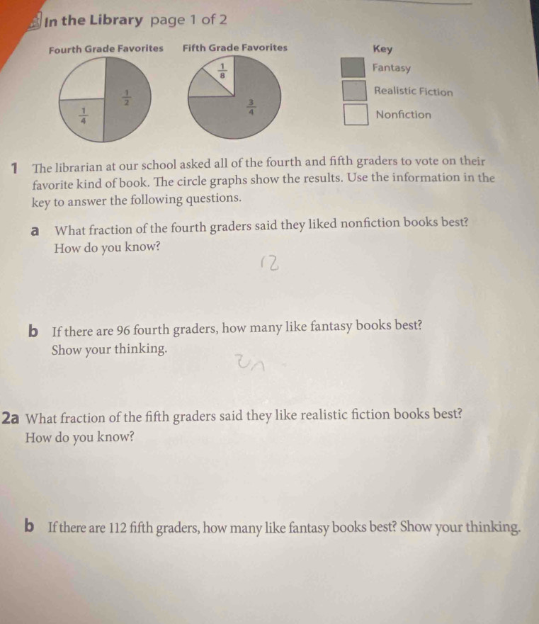 In the Library page 1 of 2 
Fourth Grade Favorites Fifth Grade Favorites Key
 1/8 
Fantasy
 1/2 
Realistic Fiction
 1/4 
 3/4 
Nonfiction 
1 The librarian at our school asked all of the fourth and fifth graders to vote on their 
favorite kind of book. The circle graphs show the results. Use the information in the 
key to answer the following questions. 
a What fraction of the fourth graders said they liked nonfiction books best? 
How do you know? 
b If there are 96 fourth graders, how many like fantasy books best? 
Show your thinking. 
2a What fraction of the fifth graders said they like realistic fiction books best? 
How do you know? 
b If there are 112 fifth graders, how many like fantasy books best? Show your thinking.