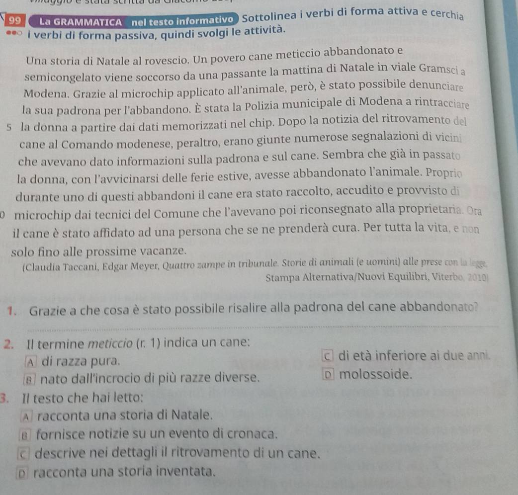 La GRAMMATICA  nel testo informativo ) Sottolinea i verbi di forma attíva e cerchia
can i verbi di forma passiva, quindi svolgi le attività.
Una storia di Natale al rovescio. Un povero cane meticcio abbandonato e
semicongelato viene soccorso da una passante la mattina di Natale in viale Gramsci a
Modena. Grazie al microchip applicato all’animale, però, è stato possibile denunciare
la sua padrona per l’abbandono. È stata la Polizia municipale di Modena a rintracciare
5 la donna a partire dai dati memorizzati nel chip. Dopo la notizia del ritrovamento del
cane al Comando modenese, peraltro, erano giunte numerose segnalazioni di vicini
che avevano dato informazioni sulla padrona e sul cane. Sembra che già in passato
la donna, con l’avvicinarsi delle ferie estive, avesse abbandonato l’animale. Proprio
durante uno di questi abbandoni il cane era stato raccolto, accudito e provvisto di
microchip dai tecnici del Comune che l’avevano poi riconsegnato alla proprietaria. Ora
il cane è stato affidato ad una persona che se ne prenderà cura. Per tutta la vita, e non
solo fino alle prossime vacanze.
(Claudia Taccani, Edgar Meyer, Quattro zampe in tribunale. Storie di animali (e uomini) alle prese con la legge
Stampa Alternativa/Nuovi Equilibri, Viterbo, 2010
1. Grazie a che cosa è stato possibile risalire alla padrona del cane abbandonato?
_
2. Il termine meticcio (r. 1) indica un cane:
A di razza pura. c di età inferiore ai due anni.
β nato dall'incrocio di più razze diverse. D molossoide.
3. Il testo che hai letto:
A racconta una storia di Natale.
€ fornisce notizie su un evento di cronaca.
c descrive nei dettagli il ritrovamento di un cane.
D racconta una storía inventata.