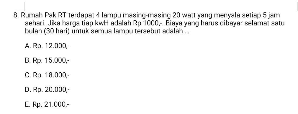 Rumah Pak RT terdapat 4 lampu masing-masing 20 watt yang menyala setiap 5 jam
sehari. Jika harga tiap kwH adalah Rp 1000,-. Biaya yang harus dibayar selamat satu
bulan (30 hari) untuk semua lampu tersebut adalah ...
A. Rp. 12.000,-
B. Rp. 15.000,-
C. Rp. 18.000,-
D. Rp. 20.000,-
E. Rp. 21.000,-