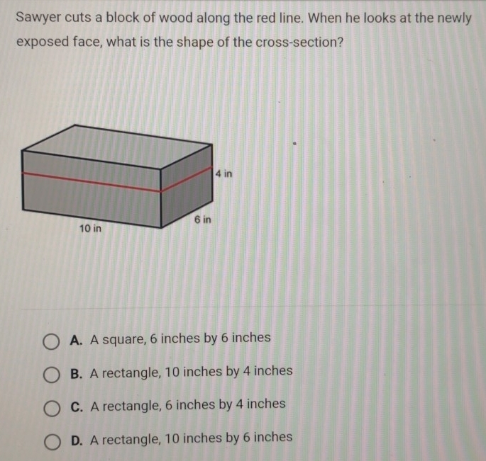 Sawyer cuts a block of wood along the red line. When he looks at the newly
exposed face, what is the shape of the cross-section?
A. A square, 6 inches by 6 inches
B. A rectangle, 10 inches by 4 inches
C. A rectangle, 6 inches by 4 inches
D. A rectangle, 10 inches by 6 inches