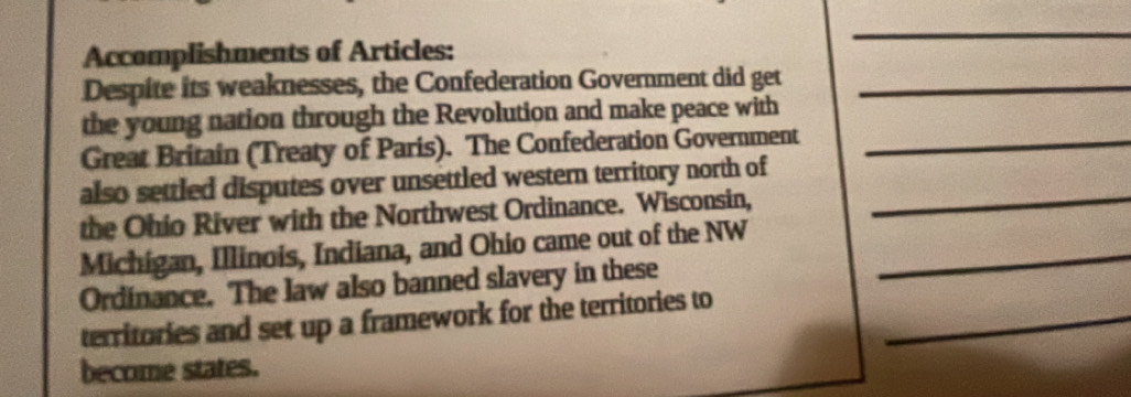 Accomplishments of Articles: 
_ 
Despite its weaknesses, the Confederation Government did get_ 
the young nation through the Revolution and make peace with 
Great Britain (Treaty of Paris). The Confederation Government_ 
also settled disputes over unsettled western territory north of_ 
the Ohio River with the Northwest Ordinance. Wisconsin, 
Michigan, Illinois, Indiana, and Ohio came out of the NW_ 
Ordinance. The law also banned slavery in these 
territories and set up a framework for the territories to_ 
become states.