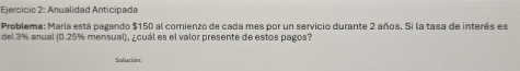 Anualidad Anticipada 
Problema: María está pagando $150 al comienzo de cada mes por un servicio durante 2 años. Si la tasa de interés es 
del 3% anual (0.25% mensual), ¿cuál es el valor presente de estos pagos? 
Solución: