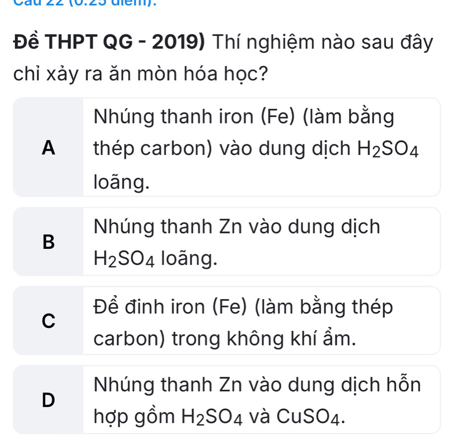 22 (0.25 dlem).
Đề THPT QG - 2019) Thí nghiệm nào sau đây
chỉ xảy ra ăn mòn hóa học?
Nhúng thanh iron (Fe) (làm bằng
A thép carbon) vào dung dịch H_2SO_4
loãng.
Nhúng thanh Zn vào dung dịch
B
H_2SO_4 loãng.
Để đinh iron (Fe) (làm bằng thép
C
carbon) trong không khí ẩm.
Nhúng thanh Zn vào dung dịch hỗn
D
hợp gồm H_2SO_4 và CuSO4.