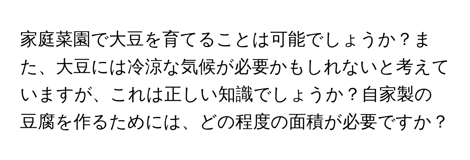 家庭菜園で大豆を育てることは可能でしょうか？また、大豆には冷涼な気候が必要かもしれないと考えていますが、これは正しい知識でしょうか？自家製の豆腐を作るためには、どの程度の面積が必要ですか？