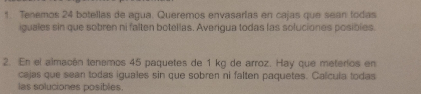 Tenemos 24 botellas de agua. Queremos envasarlas en cajas que sean todas 
iguales sin que sobren ni falten botellas. Averigua todas las soluciones posibles. 
2. En el almacén tenemos 45 paquetes de 1 kg de arroz. Hay que meterlos en 
cajas que sean todas iguales sin que sobren ni falten paquetes. Calcula todas 
las soluciones posibles.