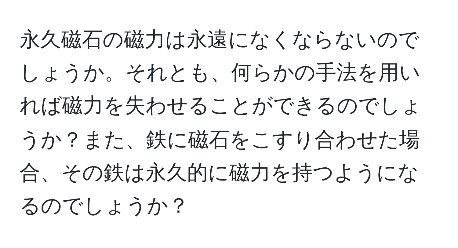 永久磁石の磁力は永遠になくならないのでしょうか。それとも、何らかの手法を用いれば磁力を失わせることができるのでしょうか？また、鉄に磁石をこすり合わせた場合、その鉄は永久的に磁力を持つようになるのでしょうか？