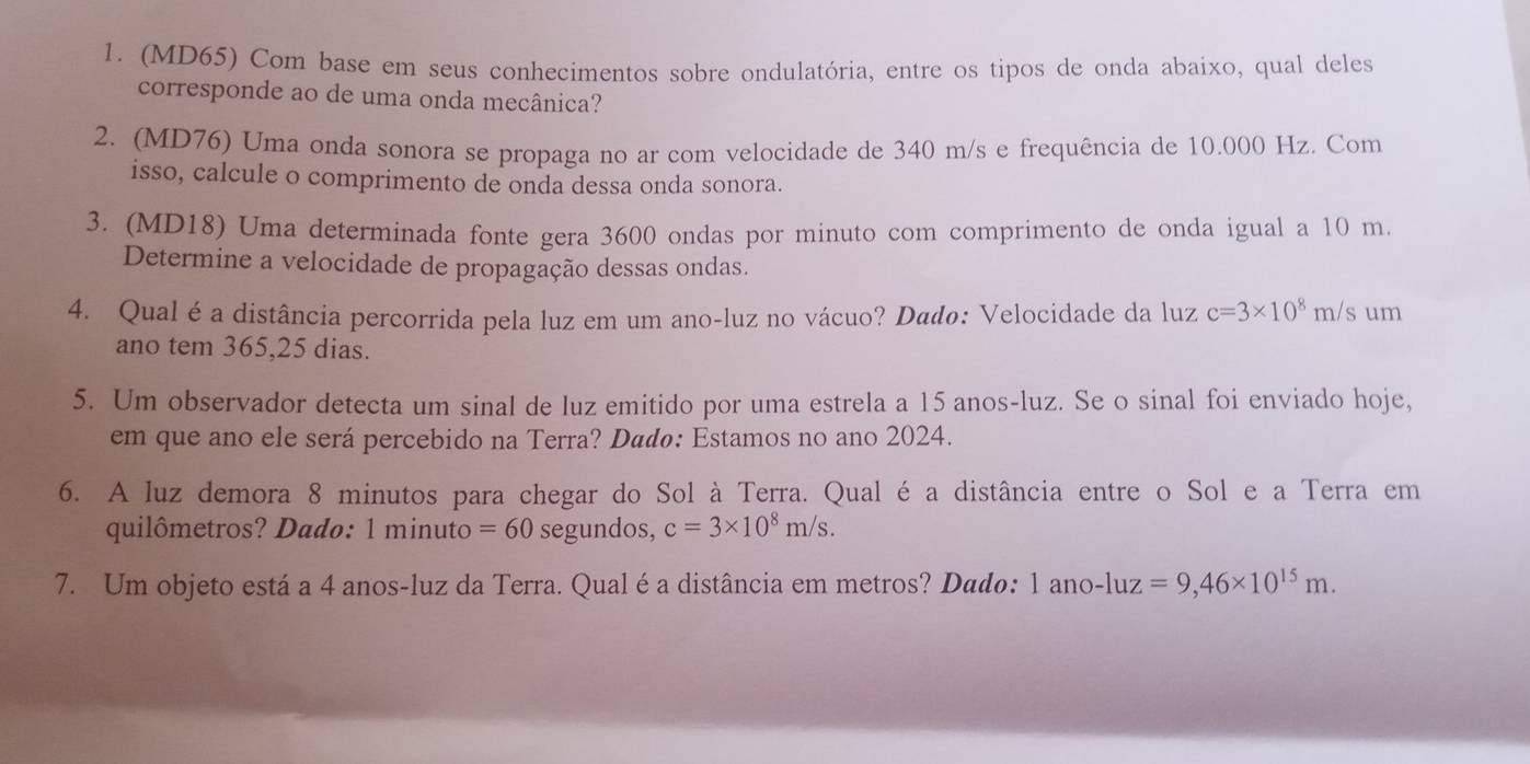 (MD65) Com base em seus conhecimentos sobre ondulatória, entre os tipos de onda abaixo, qual deles 
corresponde ao de uma onda mecânica? 
2. (MD76) Uma onda sonora se propaga no ar com velocidade de 340 m/s e frequência de 10.000 Hz. Com 
isso, calcule o comprimento de onda dessa onda sonora. 
3. (MD18) Uma determinada fonte gera 3600 ondas por minuto com comprimento de onda igual a 10 m
Determine a velocidade de propagação dessas ondas. 
4. Qual é a distância percorrida pela luz em um ano-luz no vácuo? Dadø: Velocidade da luz c=3* 10^8 r n/s um 
ano tem 365,25 dias. 
5. Um observador detecta um sinal de luz emitido por uma estrela a 15 anos-luz. Se o sinal foi enviado hoje, 
em que ano ele será percebido na Terra? Dádø: Estamos no ano 2024. 
6. A luz demora 8 minutos para chegar do Sol à Terra. Qual é a distância entre o Sol e a Terra em 
quilômetros? Dado: 1 minuto =60 segundos, c=3* 10^8m/s. 
7. Um objeto está a 4 anos-luz da Terra. Qual éa distância em metros? Dado: 1 ano-luz =9,46* 10^(15)m.