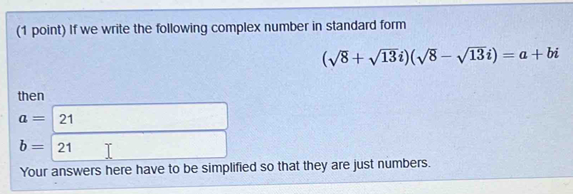 If we write the following complex number in standard form
(sqrt(8)+sqrt(13)i)(sqrt(8)-sqrt(13)i)=a+bi
then
a=2
b=21
Your answers here have to be simplified so that they are just numbers.