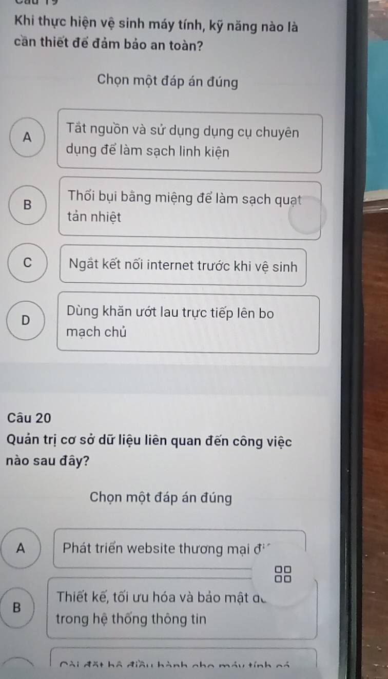 Khi thực hiện vệ sinh máy tính, kỹ năng nào là
cần thiết để đảm bảo an toàn?
Chọn một đáp án đúng
A Tất nguồn và sử dụng dụng cụ chuyên
dụng để làm sạch linh kiện
B Thối bụi bằng miệng để làm sạch quạt
tản nhiệt
C Ngắt kết nối internet trước khi vệ sinh
D Dùng khăn ướt lau trực tiếp lên bo
mạch chủ
Câu 20
Quản trị cơ sở dữ liệu liên quan đến công việc
nào sau đây?
Chọn một đáp án đúng
A Phát triển website thương mại đở
Thiết kế, tối ưu hóa và bảo mật đã
B
trong hệ thống thông tin