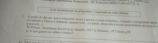 # 3B Silemática Trimestral - III Trimestre/2024 VARIAS A 
Leia atentamente as perguntas e respondaças com claresa 
1. A partir do dia em que a Alemanha levou a guerra a costa Atlântica, violando a integridade belga 
invadindo a França e tentando separar-nos(..) a partir_ desse dia a nossa nentralidade deixava de 
possivel(...) 
W. Wilson, Presidente dos EUA ao Senado, 1917 in Historia, 10° Classe, p38
a) A que guerra se refere o trecho? 
_ 
_