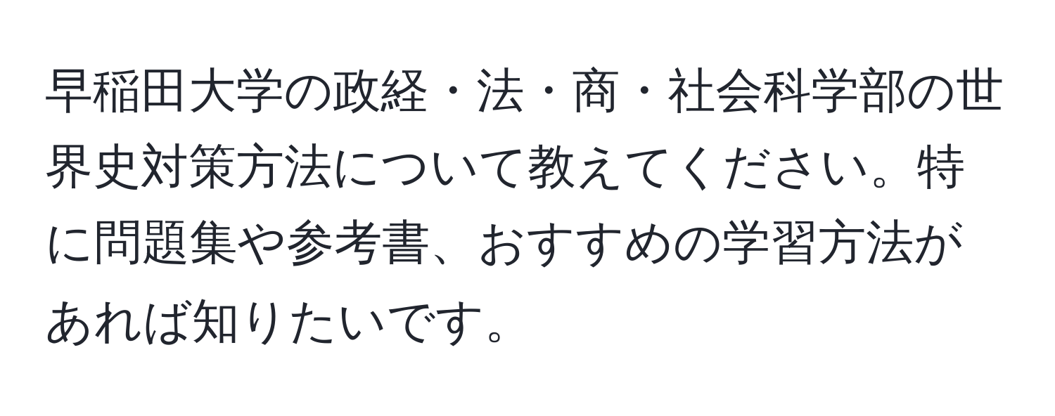 早稲田大学の政経・法・商・社会科学部の世界史対策方法について教えてください。特に問題集や参考書、おすすめの学習方法があれば知りたいです。