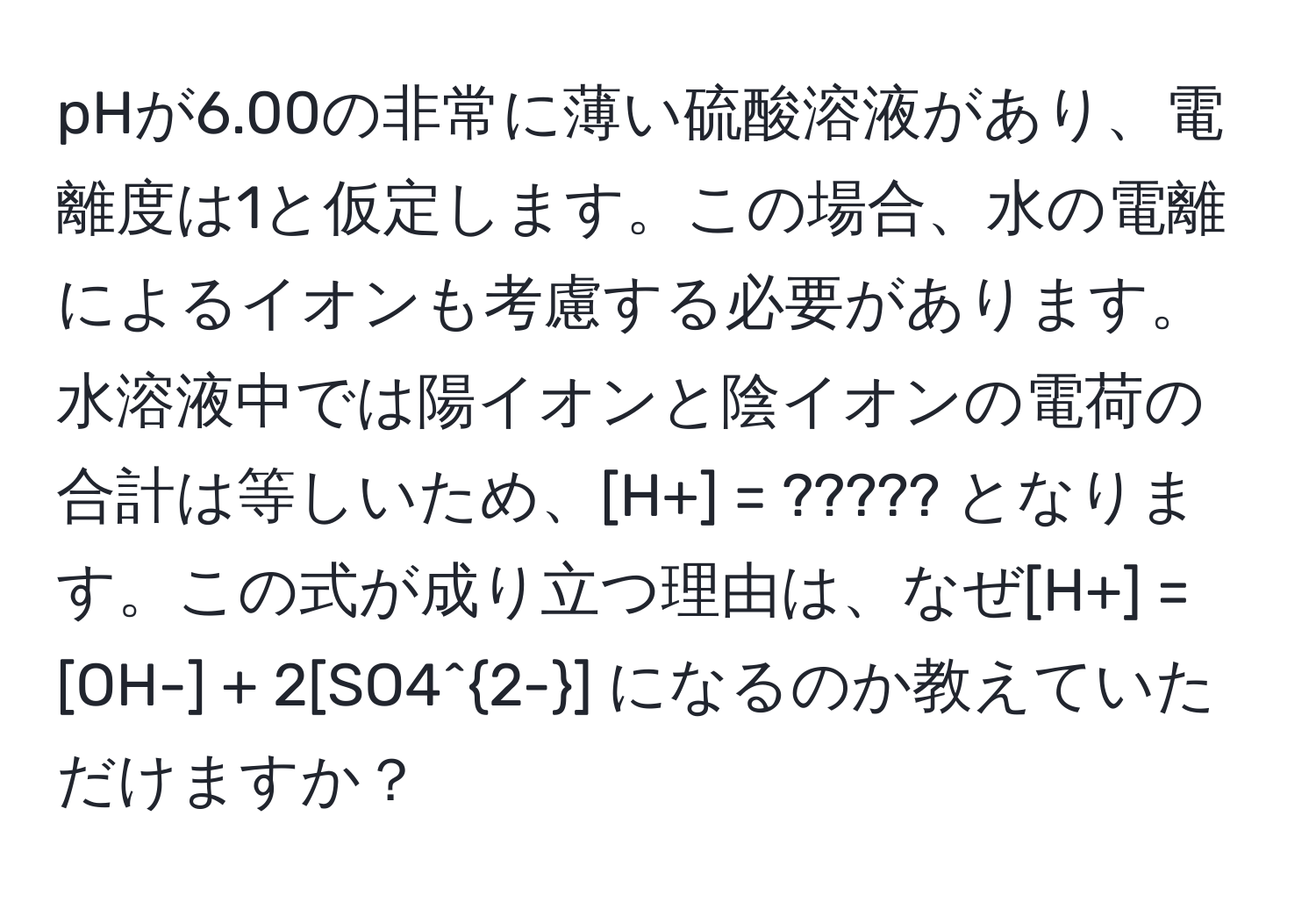 pHが6.00の非常に薄い硫酸溶液があり、電離度は1と仮定します。この場合、水の電離によるイオンも考慮する必要があります。水溶液中では陽イオンと陰イオンの電荷の合計は等しいため、[H+] = ????? となります。この式が成り立つ理由は、なぜ[H+] = [OH-] + 2[SO4^(2-)] になるのか教えていただけますか？