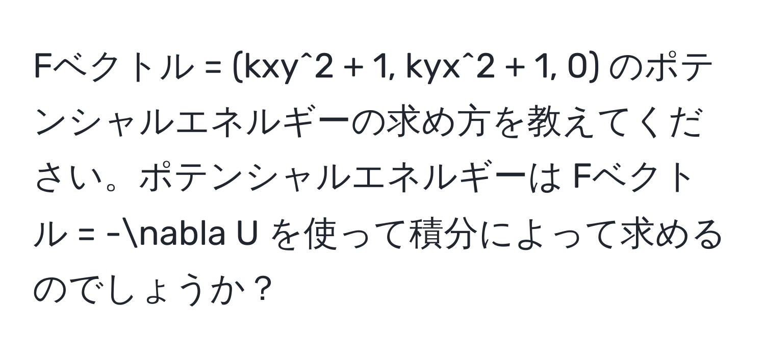 Fベクトル = (kxy^2 + 1, kyx^2 + 1, 0) のポテンシャルエネルギーの求め方を教えてください。ポテンシャルエネルギーは Fベクトル = -nabla U を使って積分によって求めるのでしょうか？