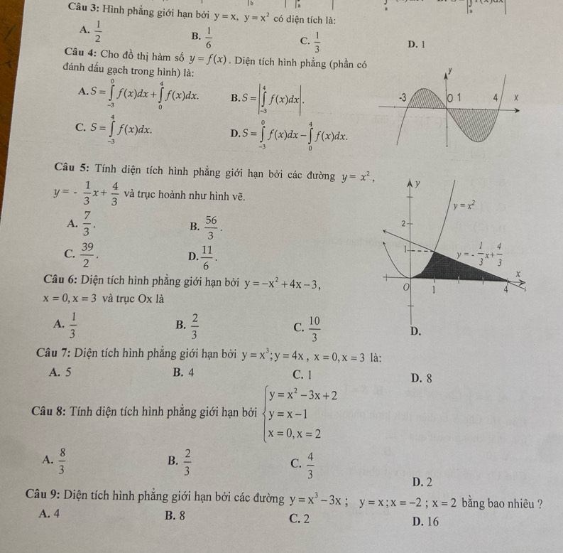 a
Câu 3: Hình phẳng giới hạn bởi y=x,y=x^2 có diện tích là:
A.  1/2 
B.  1/6 
C.  1/3 
D. 1
Câu 4: Cho đồ thị hàm số y=f(x). Diện tích hình phẳng (phần c 
đánh dấu gạch trong hình) là:
A. S=∈tlimits _(-3)^0f(x)dx+∈tlimits _0^(4f(x)dx. B. S=|∈tlimits _(-3)^4f(x)dx|.
C. S=∈tlimits _(-3)^4f(x)dx.
D. S=∈tlimits _(-3)^0f(x)dx-∈tlimits _0^4f(x)dx.
Câu 5: Tính diện tích hình phẳng giới hạn bởi các đường y=x^2),
y=- 1/3 x+ 4/3  và trục hoành như hình vẽ.
A.  7/3 .  56/3 .
B.
C.  39/2 .  11/6 .
D.
Câu 6: Diện tích hình phẳng giới hạn bởi y=-x^2+4x-3,
x=0,x=3 và trục Ox là
B.
C.
A.  1/3   2/3   10/3 
*  Câu 7: Diện tích hình phẳng giới hạn bởi y=x^3;y=4x,x=0,x=3 là:
A. 5 B. 4 C. 1 D. 8
Câu 8: Tính diện tích hình phắng giới hạn bởi beginarrayl y=x^2-3x+2 y=x-1 x=0,x=2endarray.
A.  8/3   2/3   4/3 
B.
C.
D. 2
Câu 9: Diện tích hình phăng giới hạn bởi các đường y=x^3-3x;y=x;x=-2;x=2 bằng bao nhiêu ?
A. 4 B. 8 C. 2 D. 16