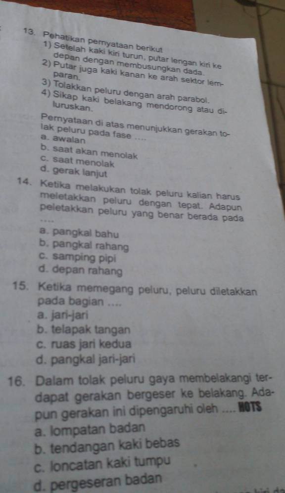 Pehatikan pemyataan berikut
1) Setelah kaki kiri turun, putar lengan kiri ke
depan dengan membusungkan dada.
2) Putar juga kaki kanan ke arah sektor lém-
paran.
3) Tolakkan peluru dengan arah parabol.
4) Sikap kaki belakang mendorong atau di-
luruskan.
Pernyataan di atas menunjukkan gerakan to-
lak peluru pada fase ....
a. awalan
b. saat akan menolak
c. saat menolak
d. gerak lanjut
14. Ketika melakukan tolak peluru kalian harus
meletakkan peluru dengan tepat. Adapun
peletakkan peluru yang benar berada pada
a. pangkal bahu
b. pangkal rahang
c. samping pipi
d. depan rahang
15. Ketika memegang peluru, peluru diletakkan
pada bagian ....
a. jari-jari
b. telapak tangan
c. ruas jari kedua
d. pangkal jari-jari
16. Dalam tolak peluru gaya membelakangi ter-
dapat gerakan bergeser ke belakang. Ada-
pun gerakan ini dipengaruhi oleh HOTS
a. lompatan badan
b. tendangan kaki bebas
c. loncatan kaki tumpu
d. pergeseran badan