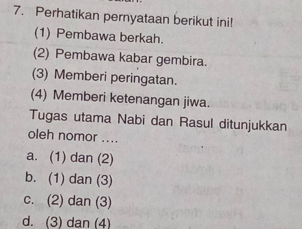 Perhatikan pernyataan berikut ini!
(1) Pembawa berkah.
(2) Pembawa kabar gembira.
(3) Memberi peringatan.
(4) Memberi ketenangan jiwa.
Tugas utama Nabi dan Rasul ditunjukkan
oleh nomor ....
a. (1) dan (2)
b. (1) dan (3)
c. (2) dan (3)
d. (3) dan (4)