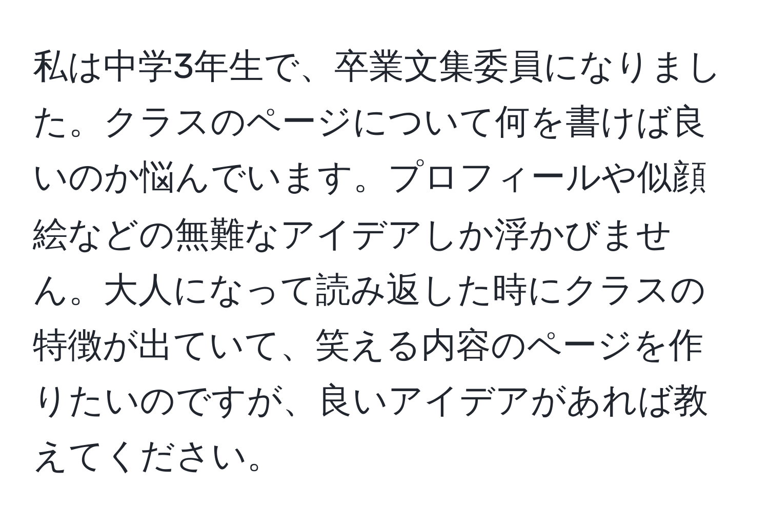 私は中学3年生で、卒業文集委員になりました。クラスのページについて何を書けば良いのか悩んでいます。プロフィールや似顔絵などの無難なアイデアしか浮かびません。大人になって読み返した時にクラスの特徴が出ていて、笑える内容のページを作りたいのですが、良いアイデアがあれば教えてください。