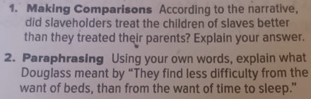 Making Comparisons According to the narrative, 
did slaveholders treat the children of slaves better 
than they treated their parents? Explain your answer. 
2. Paraphrasing Using your own words, explain what 
Douglass meant by “They find less difficulty from the 
want of beds, than from the want of time to sleep."