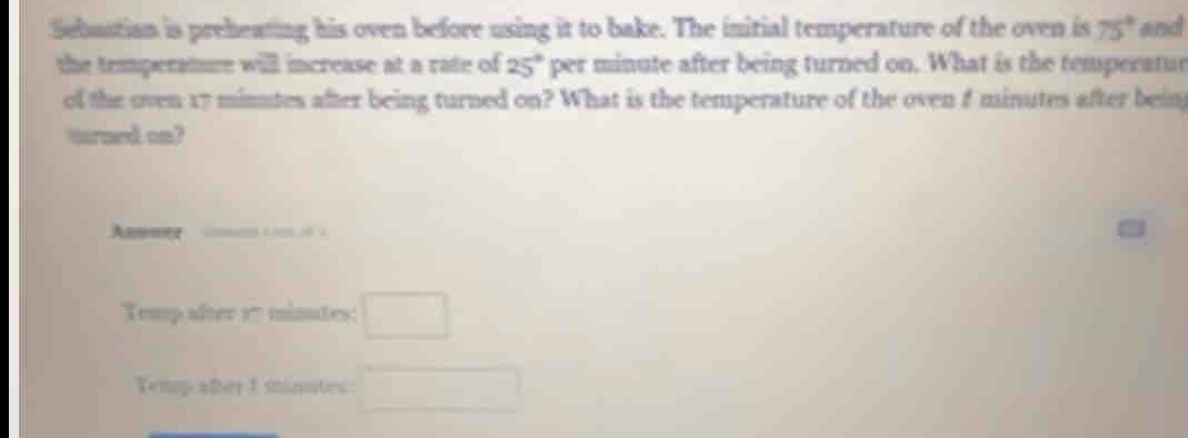 Sebustian is preheating his oven before using it to bake. The initial temperature of the oven is 75° and 
the temperatue will increase at a rate of 25° per minute after being turned on. What is the temperatur 
ol the oven 17 minutes after being turned on? What is the temperature of the oven f minutes after bein 
trand cn? 
Annner 
Temp after 1- minutes : □ 
Temp aler 1 minutes : □