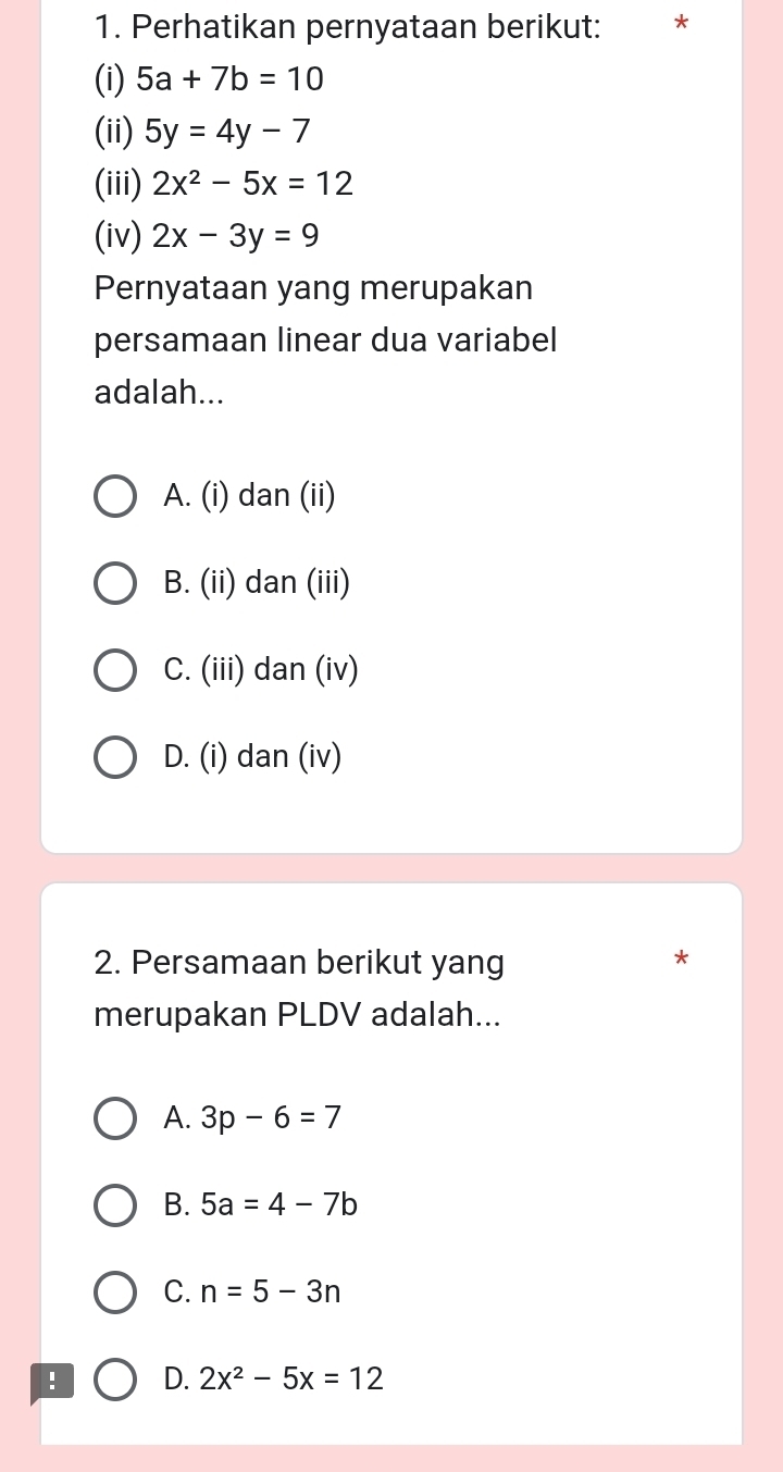 Perhatikan pernyataan berikut:
(i) 5a+7b=10
(ii) 5y=4y-7
(iii) 2x^2-5x=12
(iv) 2x-3y=9
Pernyataan yang merupakan
persamaan linear dua variabel
adalah...
A. (i) dan (ii)
B. (ii) dan (iii)
C. (iii) dan (iv)
D. (i) dan (iv)
2. Persamaan berikut yang
merupakan PLDV adalah...
A. 3p-6=7
B. 5a=4-7b
C. n=5-3n! D. 2x^2-5x=12