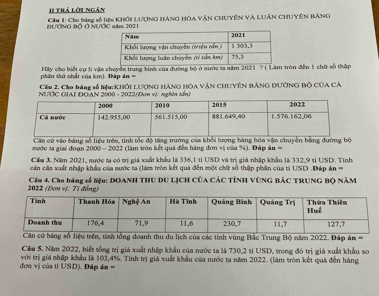 II trả lời ngán 
Câu 1: Cho bảng số liệu KHÔI LƯợNG HÀNG HÓA VÂN CHUYÊN VÀ LUÂN CHUYÊN BÃNG 
ĐƯỞNG Bộ Ở NƯỚC năm 2021 
Hãy cho biết cự li vận chuyển trung bình của đường bộ ở nước ta năm 2021 ? ( Làm tròn đến 1 chữ số thập 
phân thứ nhất của km). Đáp án = 
Câu 2. Cho bảng số liệu:KHÔI LƯợNG HÀNG HÓA VÂN CHUYÊN BẢNG ĐƯỜNG BỘ CỦA CẢ 
NƯỚC GIAI ĐOẠN 2000 - 2022(Đơn vị: nghìn tấn) 
Căn cứ vào bảng số liệu trên, tỉnh tốc độ tăng trưởng của khối lượng hàng hóa vận chuyền bằng đường bộ 
nước ta giai đoạn 2000 - 2022 (làm tròn kết quả đến hàng đơn vị của %). Đáp án = 
Cầu 3. Năm 2021, nước ta có trị giá xuất khẩu là 336,1 tỉ USD và trị giá nhập khẩu là 332,9 tỉ USD. Tính 
cán cân xuất nhập khẩu của nước ta (làm tròn kết quả đến một chữ số thập phân của tỉ USD .Đáp án = 
Câu 4. Cho bảng số liệu: DOANH THU DU LỊCH CủA CÁC TÌNH VỦNG BÁC TRUNG BQ NăM
2022 (Đơn vị: Ti đồng) 
doanh thu du lịch của các tỉnh vùng Bắc Trung Bộ năm 2022. Đáp án = 
Cầu 5. Năm 2022, biết tổng trị giá xuất nhập khẩu của nước ta là 730, 2 tỉ USD, trong đó trị giá xuất khẩu so 
với trị giá nhập khẩu là 103, 4%. Tính trị giá xuất khẩu của nước ta năm 2022. (làm tròn kết quả đến hàng 
đơn vị của tỉ USD). Đáp án =