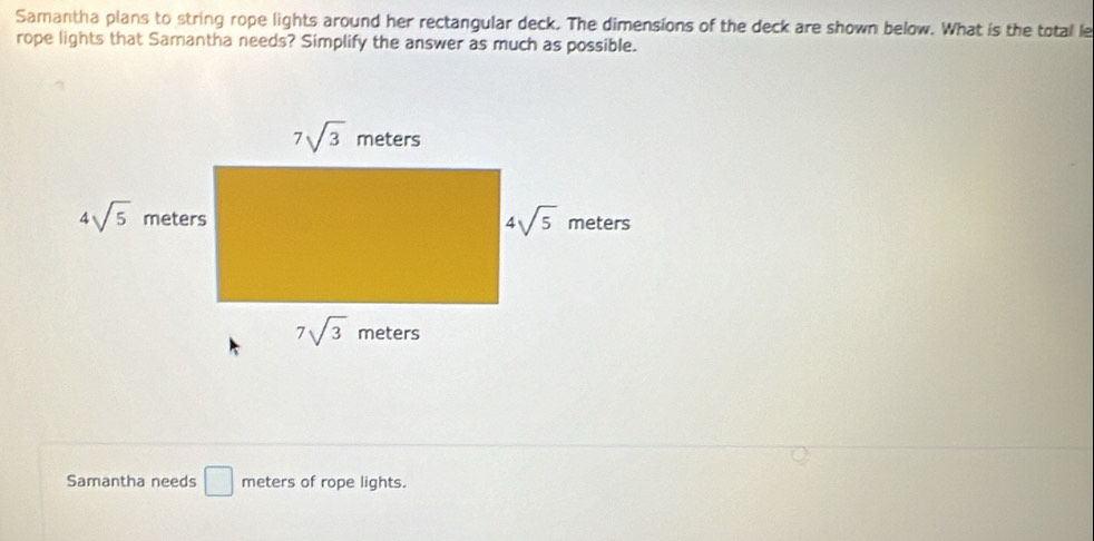 Samantha plans to string rope lights around her rectangular deck. The dimensions of the deck are shown below. What is the total le
rope lights that Samantha needs? Simplify the answer as much as possible.
Samantha needs □ meters of rope lights.