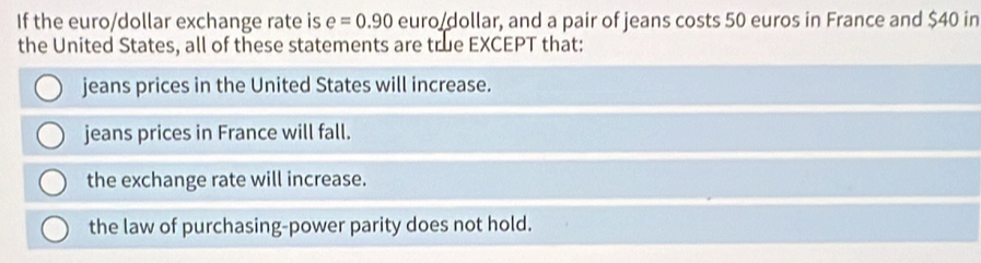 If the euro/dollar exchange rate is e=0.90 euro dollar, and a pair of jeans costs 50 euros in France and $40 in
the United States, all of these statements are true EXCEPT that:
jeans prices in the United States will increase.
jeans prices in France will fall.
the exchange rate will increase.
the law of purchasing-power parity does not hold.