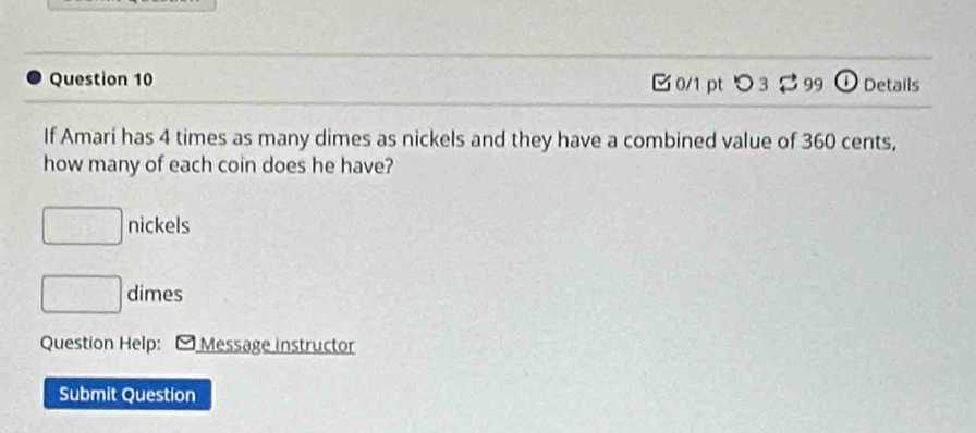 [ 0/1 pt つ 32 99 ①Details 
If Amari has 4 times as many dimes as nickels and they have a combined value of 360 cents, 
how many of each coin does he have?
□ nickels
□ dimes 
Question Help: O Message instructor 
Submit Question