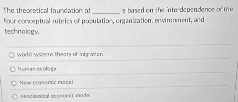 The theoretical foundation of _is based on the interdependence of the
four conceptual rubrics of population, organization, environment, and
technology.
world systems theory of migration
human ecology
New economic model
neoclassical economic model