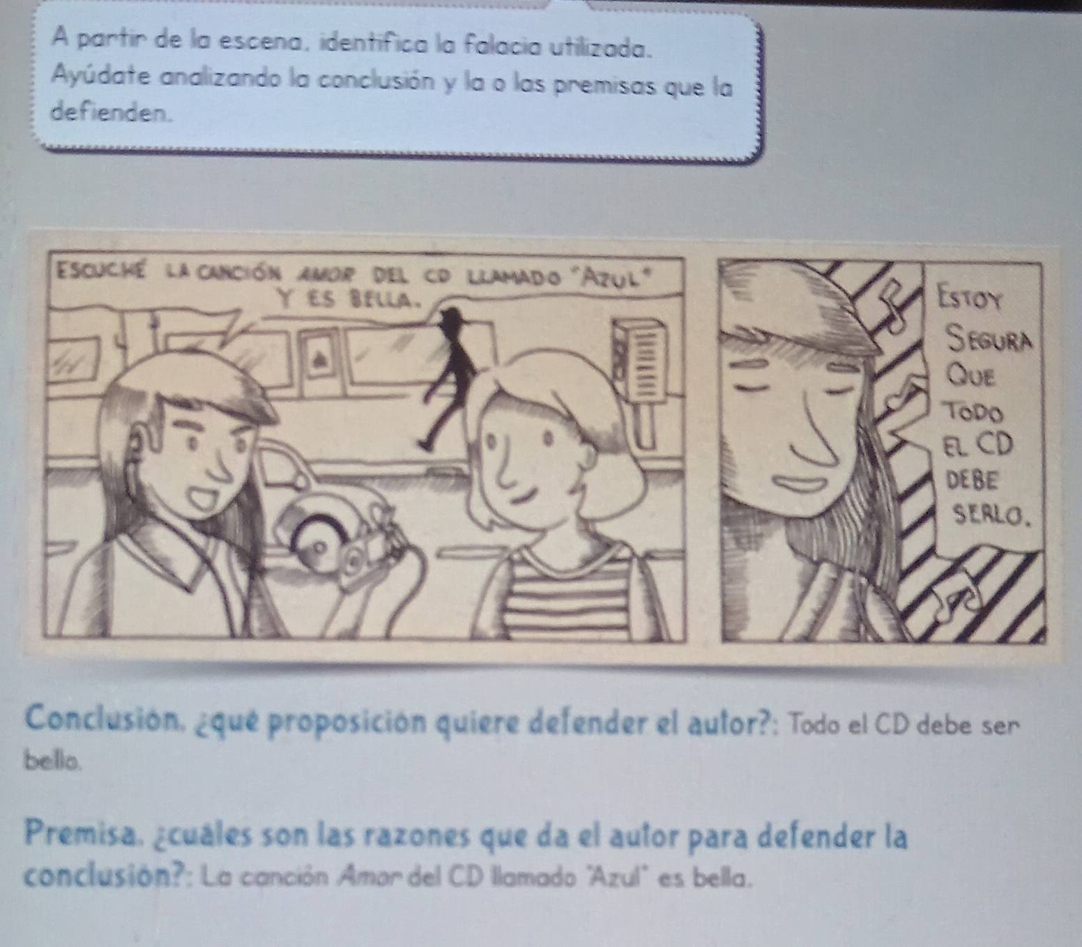 A partir de la escena, identifica la falacia utilizada. 
Ayúdate analizando la conclusión y la o las premisas que la 
defienden. 
Conclusión, ¿qué proposición quiere defender el autor?: Todo el CD debe ser 
bello. 
Premisa, ¿cuáles son las razones que da el autor para defender la 
conclusión?: La canción Amor del CD llamado "Azul" es bella.