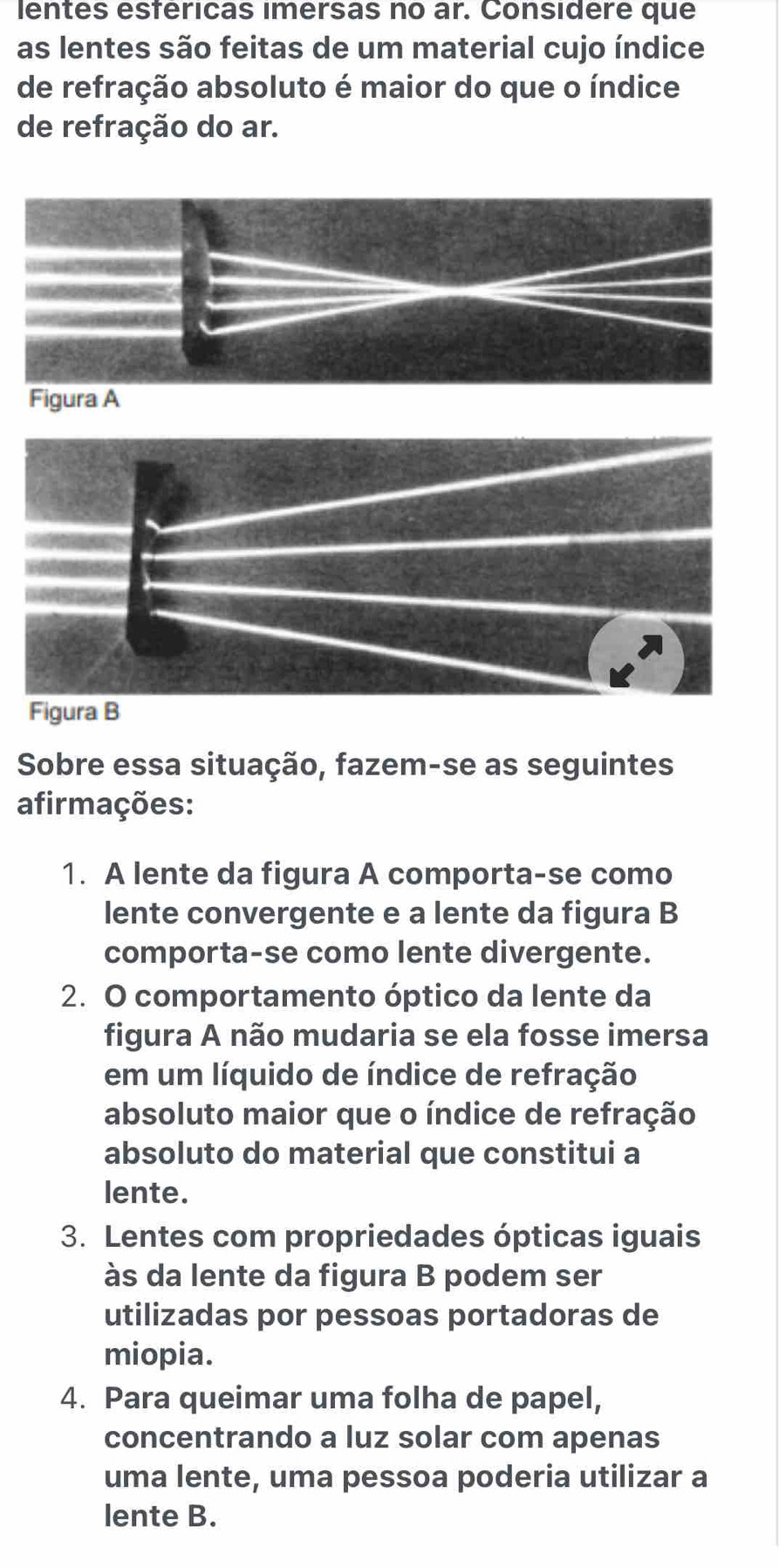 lentes esféricas imersas no ar. Considere que
as lentes são feitas de um material cujo índice
de refração absoluto é maior do que o índice
de refração do ar.
Figura A
Figura B
Sobre essa situação, fazem-se as seguintes
afirmações:
1. A lente da figura A comporta-se como
lente convergente e a lente da figura B
comporta-se como lente divergente.
2. O comportamento óptico da lente da
figura A não mudaria se ela fosse imersa
em um líquido de índice de refração
absoluto maior que o índice de refração
absoluto do material que constitui a
lente.
3. Lentes com propriedades ópticas iguais
às da lente da figura B podem ser
utilizadas por pessoas portadoras de
miopia.
4. Para queimar uma folha de papel,
concentrando a luz solar com apenas
uma lente, uma pessoa poderia utilizar a
lente B.