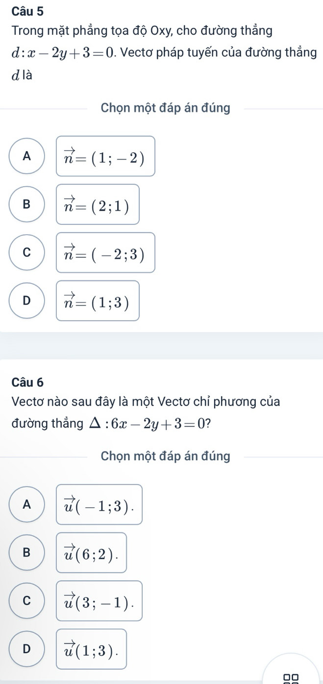 Trong mặt phẳng tọa độ Oxy, cho đường thẳng
d:x-2y+3=0. Vectơ pháp tuyến của đường thẳng
d là
Chọn một đáp án đúng
A vector n=(1;-2)
B vector n=(2;1)
C vector n=(-2;3)
D vector n=(1;3)
Câu 6
Vectơ nào sau đây là một Vectơ chỉ phương của
đường thẳng △ :6x-2y+3=0 ?
Chọn một đáp án đúng
A vector u(-1;3).
B vector u(6;2).
C vector u(3;-1).
D vector u(1;3).