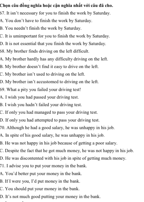 Chọn câu đồng nghĩa hoặc cận nghĩa nhất với câu đã cho.
67. It isn’t necessary for you to finish the work by Saturday.
A. You don’t have to finish the work by Saturday.
B. You needn’t finish the work by Saturday.
C. It is umimportant for you to finish the work by Saturday.
D. It is not essential that you finish the work by Saturday.
68. My brother finds driving on the left difficult.
A. My brother hardly has any difficulty driving on the left.
B. My brother doesn’t find it easy to drive on the left.
C. My brother isn’t used to driving on the left.
D. My brother isn’t accustomed to driving on the left.
69. What a pity you failed your driving test!
A. I wish you had passed your driving test.
B. I wish you hadn’t failed your driving test.
C. If only you had managed to pass your driving test.
D. If only you had attempted to pass your driving test.
70. Although he had a good salary, he was unhappy in his job.
A. In spite of his good salary, he was unhappy in his job.
B. He was not happy in his job because of getting a poor salary.
C. Despite the fact that he got much money, he was not happy in his job.
D. He was discontented with his job in spite of getting much money.
71. I advise you to put your money in the bank.
A. You’d better put your money in the bank.
B. If I were you, I’d put money in the bank.
C. You should put your money in the bank.
D. It’s not much good putting your money in the bank.