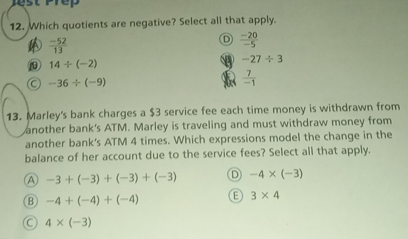 pest Prep
12. Which quotients are negative? Select all that apply.
 (-52)/13 
D  (-20)/-5 
14/ (-2)
-27/ 3
-36/ (-9)
 7/-1 
13. Marley's bank charges a $3 service fee each time money is withdrawn from
another bank’s ATM. Marley is traveling and must withdraw money from
another bank’s ATM 4 times. Which expressions model the change in the
balance of her account due to the service fees? Select all that apply.
A -3+(-3)+(-3)+(-3)
D -4* (-3)
B -4+(-4)+(-4)
E 3* 4
O 4* (-3)