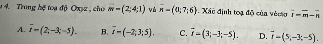 1 4. Trong hệ toạ độ Oxyz , cho overline m=(2;4;1) và overline n=(0;7;6). Xác định toạ độ của véctơ vector t=vector m-vector n
A. overline t=(2;-3;-5). B. vector t=(-2;3;5). C. vector t=(3;-3;-5). D. vector t=(5;-3;-5).