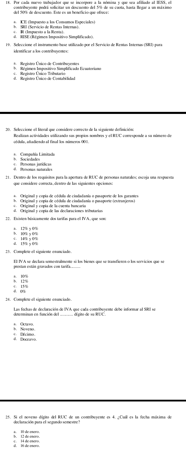 Por cada nuevo trabajador que se incorpore a la nómina y que sea afiliado al IESS, el
contribuyente podrá solicitar un descuento del 5% de su cuota, hasta llegar a un máximo
del 50% de descuento. Este es un beneficio que ofrece:
a. ICE (Impuesto a los Consumos Especiales)
b. SRI (Servicio de Rentas Internas).
c. R (Impuesto a la Renta).
d. RISE (Régimen Impositivo Simplificado).
19. Seleccione el instrumento base utilizado por el Servicio de Rentas Internas (SRI) para
identificar a los contribuyentes:
a. Registro Único de Contribuyentes
b. Régimen Impositivo Simplificado Ecuatoriano
c. Registro Único Tributario
d. Registro Unico de Contabilidad
20. Seleccione el literal que considere correcto de la siguiente definición:
Realizan actividades utilizando sus propios nombres y el RUC corresponde a su número de
cédula, añadiendo al final los números 001.
a. Compañía Limitada
b. Sociedades
c. Personas jurídicas
d. Personas naturales
21. Dentro de los requisitos para la apertura de RUC de personas naturales; escoja una respuesta
que considere correcta, dentro de las siguientes opciones:
a. Original y copia de cédula de ciudadanía o pasaporte de los garantes
b. Original y copia de cédula de ciudadanía o pasaporte (extranjeros)
c. Original y copia de la cuenta bançaria
d. Original y copia de las declaraciones tributarias
22. Existen básicamente dos tarifas para el IVA, que son:
a. 12% y 0%
b. 10% y 0%
c. 14% y 0%
d. 15% y 0%
23. Complete el siguiente enunciado.
El IVA se declara semestralmente si los bienes que se transfieren o los servicios que se
prestan están gravados con tarifa_
a. 10%
b. 12%
c. 15%
d. 0%
24. Complete el siguiente enunciado.
Las fechas de declaración de IVA que cada contribuyente debe informar al SRI se
determinan en función del . dígito de su RUC.
a. Octavo.
b. Noveno.
c. Décimo.
d. Doceavo.
25. Si el noveno dígito del RUC de un contribuyente es 4. ¿Cuál es la fecha máxima de
declaración para el segundo semestre?
a. 10 de enero.
b. 12 de enero.
c. 14 de enero.
d. 16 de enero.