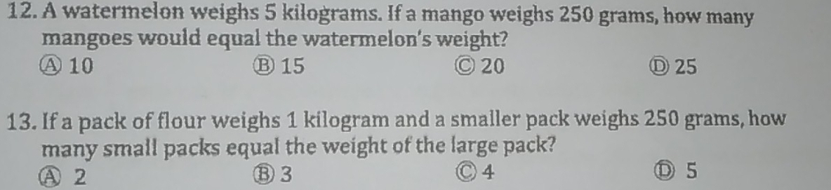 A watermelon weighs 5 kilograms. If a mango weighs 250 grams, how many
mangoes would equal the watermelon's weight?
Ⓐ 10 Ⓑ 15 Ⓒ 20 Ⓓ25
13. If a pack of flour weighs 1 kilogram and a smaller pack weighs 250 grams, how
many small packs equal the weight of the large pack?
A 2 ⑧ 3 Ⓒ 4 Ⓓ 5