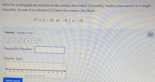 Solve for æ and graph the solution on the number line below. If possible, resolve your answer to a single 
inequality. In case of no solution (∅), leave the number line blank.
-17≤ x-10 or -8≥ x-10
Answer Attempt 2 out of 2 
< > S ≥ or R
Inequality Notation: □ 
Number Line: 
Click and drag to plot line. 
Submit Answer