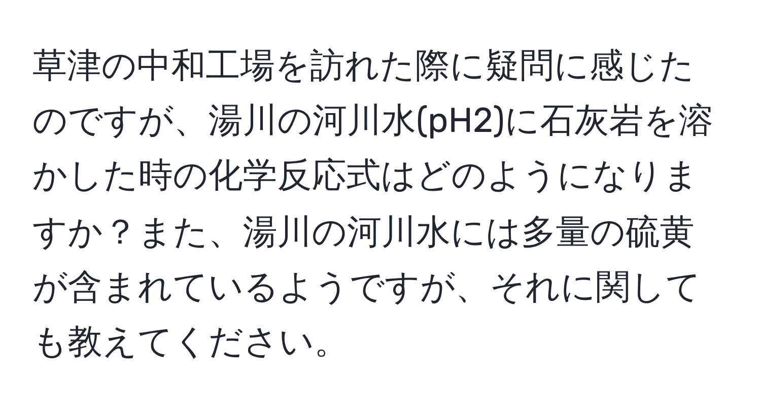 草津の中和工場を訪れた際に疑問に感じたのですが、湯川の河川水(pH2)に石灰岩を溶かした時の化学反応式はどのようになりますか？また、湯川の河川水には多量の硫黄が含まれているようですが、それに関しても教えてください。