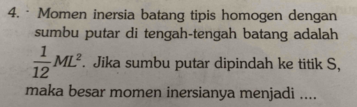 · Momen inersia batang tipis homogen dengan 
sumbu putar di tengah-tengah batang adalah
 1/12 ML^2. Jika sumbu putar dipindah ke titik S, 
maka besar momen inersianya menjadi ....