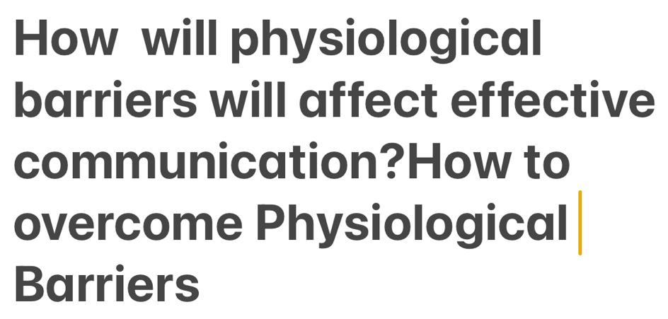 How will physiological 
barriers will affect effective 
communication?How to 
overcome Physiological 
Barriers