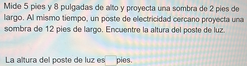 Mide 5 pies y 8 pulgadas de alto y proyecta una sombra de 2 pies de 
largo. Al mismo tiempo, un poste de electricidad cercano proyecta una 
sombra de 12 pies de largo. Encuentre la altura del poste de luz. 
La altura del poste de luz es a pies.