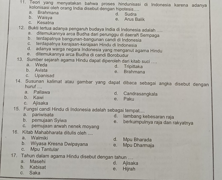 Teori yang menyatakan bahwa proses hindunisasi di Indonesia karena adanya
kolonisasi oleh orang India disebut dengan hipotesis....
a. Brahmana d. Sudra
b. Waisya e. Arus Balik
c. Kesatria
12. Bukti tertua adanya pengaruh budaya India di Indonesia adalah ....
a. ditemukannya arca Budha dari perunggu di daerah Sempaga
b. terdapatnya bangunan-bangunan candi di Indonesia
c. terdapatnya kerajaan-kerajaan Hindu di Indonesia
d. adanya warga negara Indonesia yang menganut agama Hindu
e. ditemukannya arca Budha di candi Borobudur
13. Sumber sejarah agama Hindu dapat diperoleh dari kitab suci …
a. Weda d. Tripittaka
b. Avista e. Brahmana
c. Upanisad
14. Susunan kalimat atau gambar yang dapat dibaca sebagai angka disebut dengan
huruf ....
a. Pallawa d. Candrasangkala
b. Kawi e. Paku
c. Ajisaka
15. Fungsi candi Hindu di Indonesia adalah sebagai tempat....
a. pariwisata d. lambang kebesaran raja
b. pemujaan Syiwa e. berkumpulnya raja dan rakyatnya
c. pemujaan arwah nenek moyang
16. Kitab Mahabharata ditulis oleh ....
a. Walmiki d. Mpu Bharada
b. Wiyasa Kresna Dwipayana e. Mpu Dharmaja
c. Mpu Tantular
17. Tahun dalam agama Hindu disebut dengan tahun ....
a. Masehi d. Ajisaka
b. Kabisat e. Hijrah
c. Saka