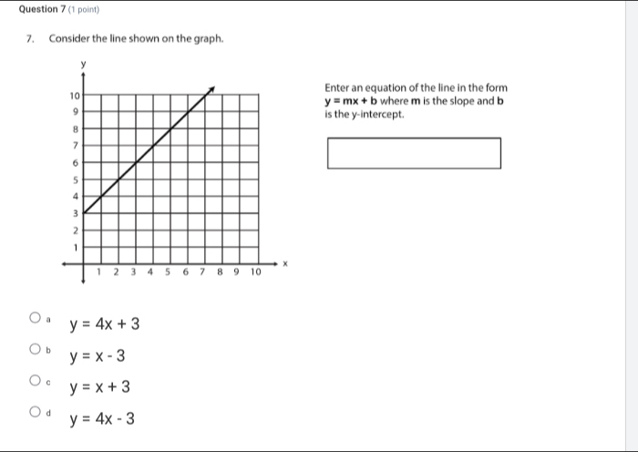 Consider the line shown on the graph.
Enter an equation of the line in the form
y=mx+b where m is the slope and b
is the y-intercept.
y=4x+3
b y=x-3
c y=x+3
d y=4x-3