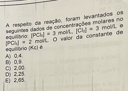 A respeito da reação, foram levantados os
seguintes dados de concentrações molares no
equilíbrio: [PCl_5]=3mol/L, [Cl_2]=3mol/L e
[PCl_3]=2 mol/L. O valor da constante de
equilíbrio (Kc) é
A) 0,4.
B) 0,9.
C) 2,00.
D) 2,25.
E) 2,65.