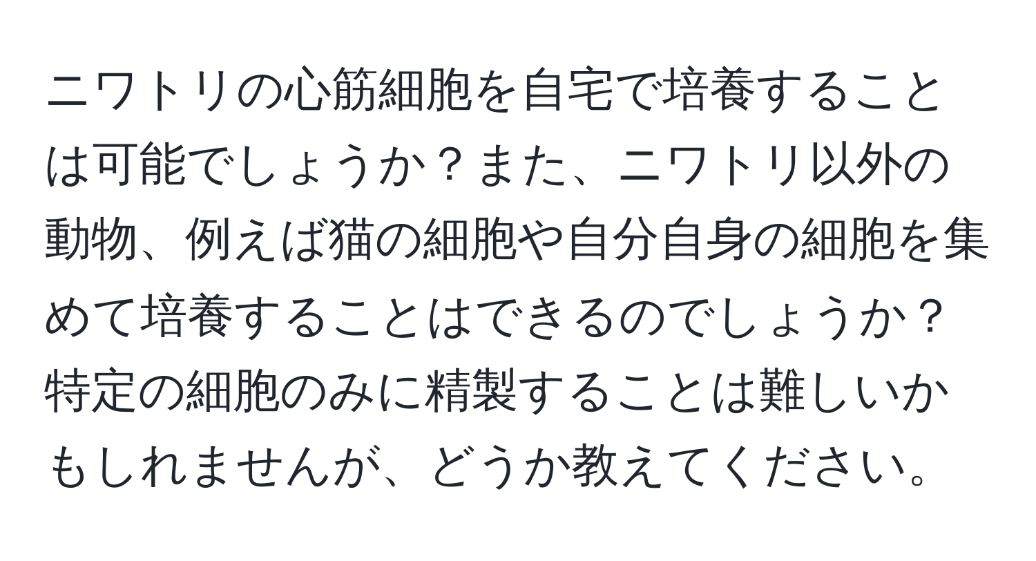 ニワトリの心筋細胞を自宅で培養することは可能でしょうか？また、ニワトリ以外の動物、例えば猫の細胞や自分自身の細胞を集めて培養することはできるのでしょうか？特定の細胞のみに精製することは難しいかもしれませんが、どうか教えてください。